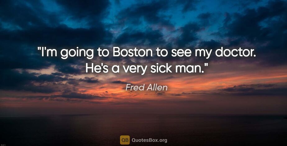 Fred Allen quote: "I'm going to Boston to see my doctor. He's a very sick man."