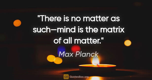 Max Planck quote: "There is no matter as such—mind is the matrix of all matter."