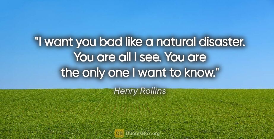 Henry Rollins quote: "I want you bad like a natural disaster. You are all I see. You..."