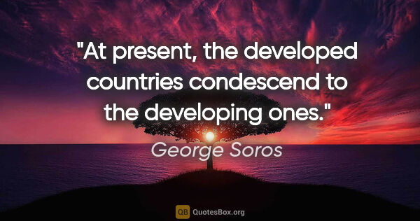 George Soros quote: "At present, the developed countries condescend to the..."