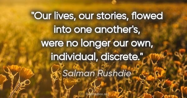Salman Rushdie quote: "Our lives, our stories, flowed into one another's, were no..."