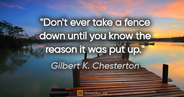 Gilbert K. Chesterton quote: "Don't ever take a fence down until you know the reason it was..."