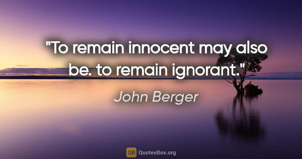 John Berger quote: "To remain innocent may also be. to remain ignorant."