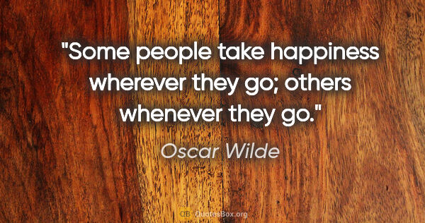 Oscar Wilde quote: "Some people take happiness wherever they go; others whenever..."