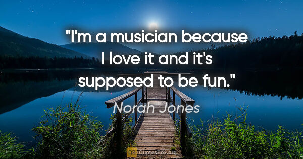 Norah Jones quote: "I'm a musician because I love it and it's supposed to be fun."