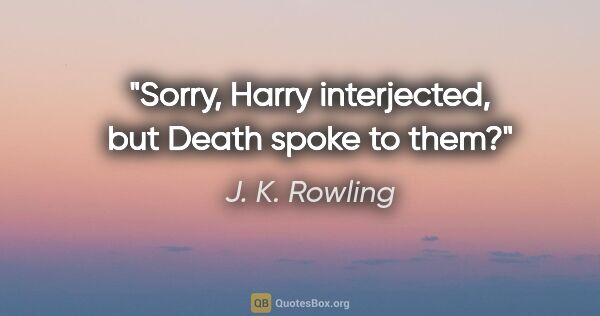 J. K. Rowling quote: "Sorry," Harry interjected, "but Death spoke to them?"