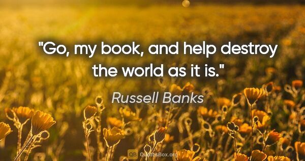 Russell Banks quote: "Go, my book, and help destroy the world as it is."