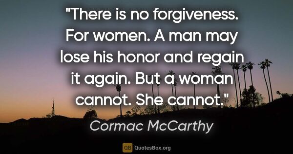 Cormac McCarthy quote: "There is no forgiveness. For women. A man may lose his honor..."