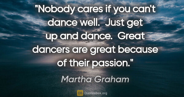 Martha Graham quote: "Nobody cares if you can't dance well.  Just get up and dance. ..."