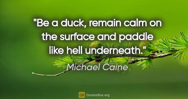 Michael Caine quote: "Be a duck, remain calm on the surface and paddle like hell..."