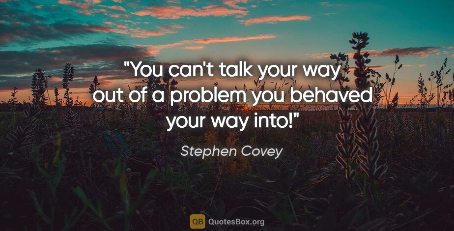 Stephen Covey quote: "You can't talk your way out of a problem you behaved your way..."