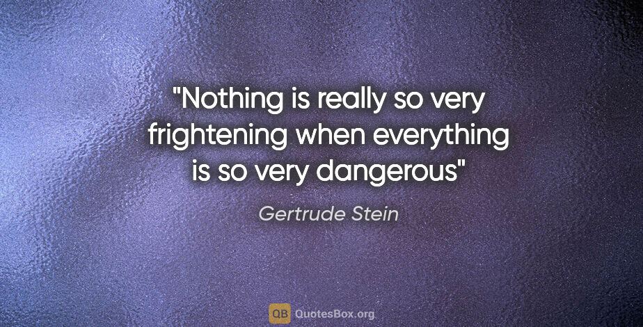 Gertrude Stein quote: "Nothing is really so very frightening when everything is so..."