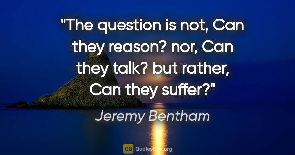 Jeremy Bentham quote: "The question is not, "Can they reason?" nor, "Can they talk?"..."