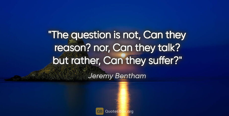 Jeremy Bentham quote: "The question is not, "Can they reason?" nor, "Can they talk?"..."