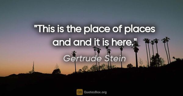 Gertrude Stein quote: "This is the place of places and and it is here."