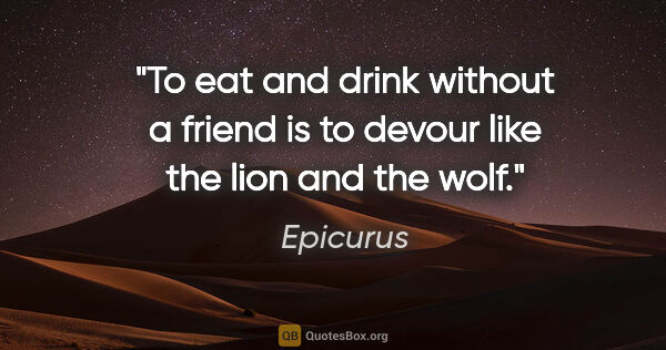 Epicurus quote: "To eat and drink without a friend is to devour like the lion..."