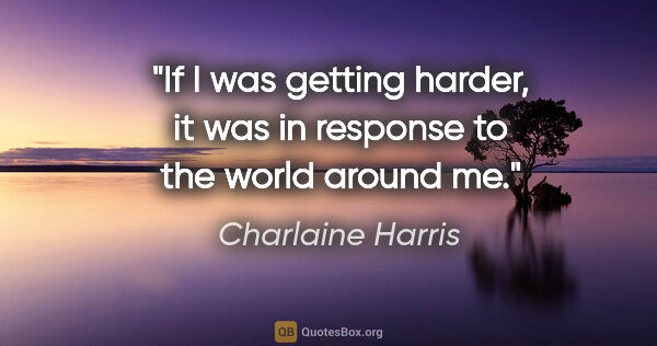 Charlaine Harris quote: "If I was getting harder, it was in response to the world..."