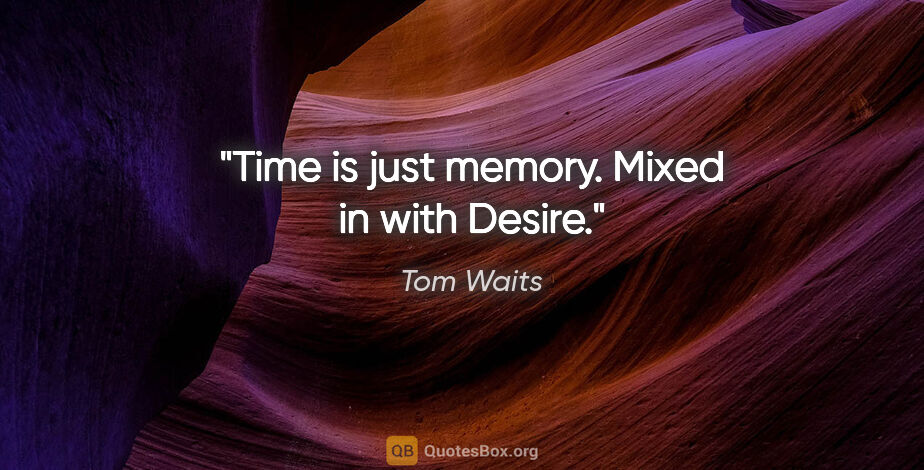 Tom Waits quote: "Time is just memory. Mixed in with Desire."