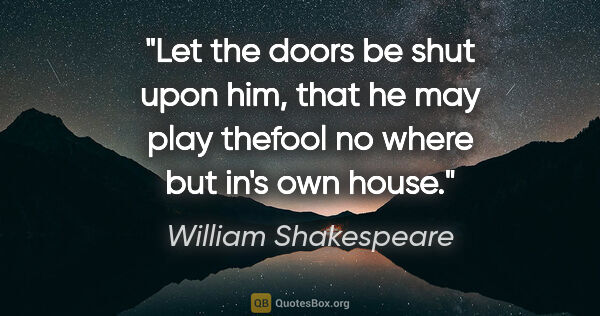William Shakespeare quote: "Let the doors be shut upon him, that he may play thefool no..."