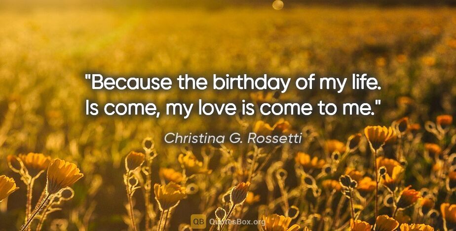 Christina G. Rossetti quote: "Because the birthday of my life. Is come, my love is come to me."
