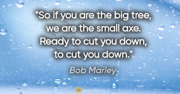 Bob Marley quote: "So if you are the big tree, we are the small axe. Ready to cut..."