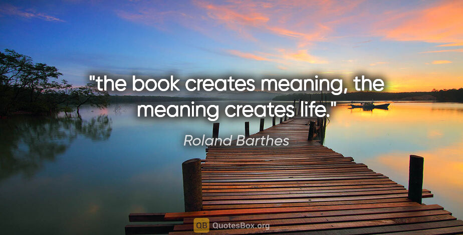 Roland Barthes quote: "the book creates meaning, the meaning creates life."
