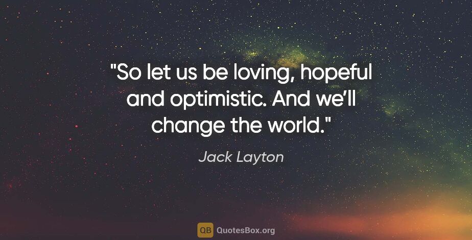 Jack Layton quote: "So let us be loving, hopeful and optimistic. And we’ll change..."
