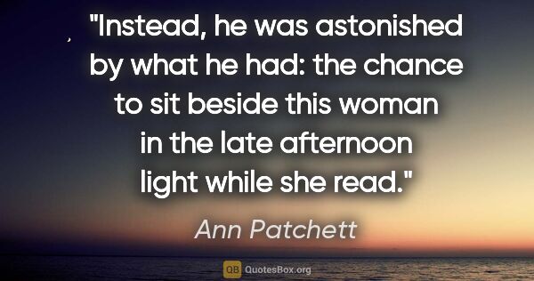 Ann Patchett quote: "Instead, he was astonished by what he had: the chance to sit..."