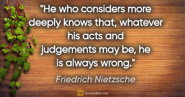 Friedrich Nietzsche quote: "He who considers more deeply knows that, whatever his acts and..."