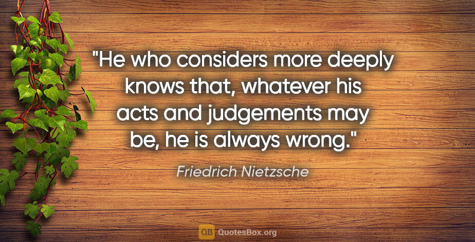 Friedrich Nietzsche quote: "He who considers more deeply knows that, whatever his acts and..."