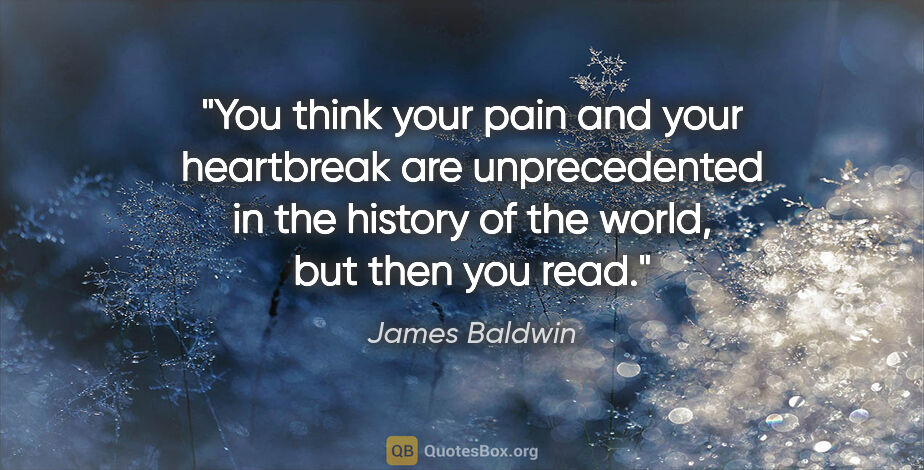 James Baldwin quote: "You think your pain and your heartbreak are unprecedented in..."