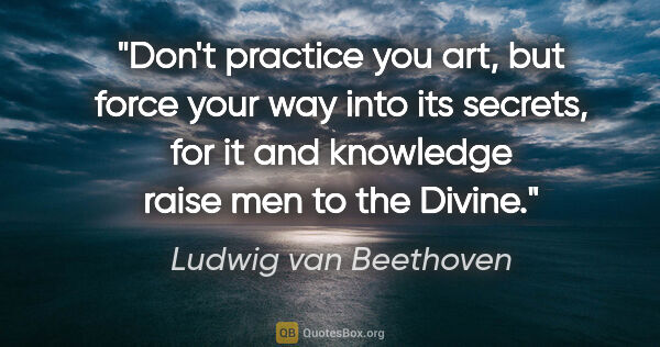 Ludwig van Beethoven quote: "Don't practice you art, but force your way into its secrets,..."