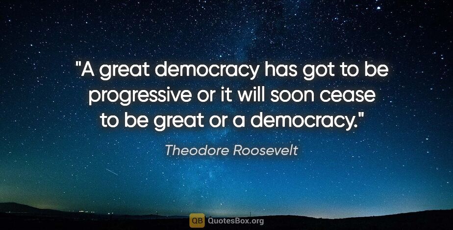 Theodore Roosevelt quote: "A great democracy has got to be progressive or it will soon..."