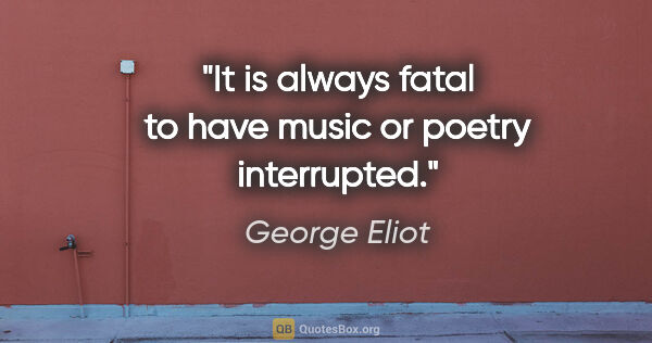 George Eliot quote: "It is always fatal to have music or poetry interrupted."