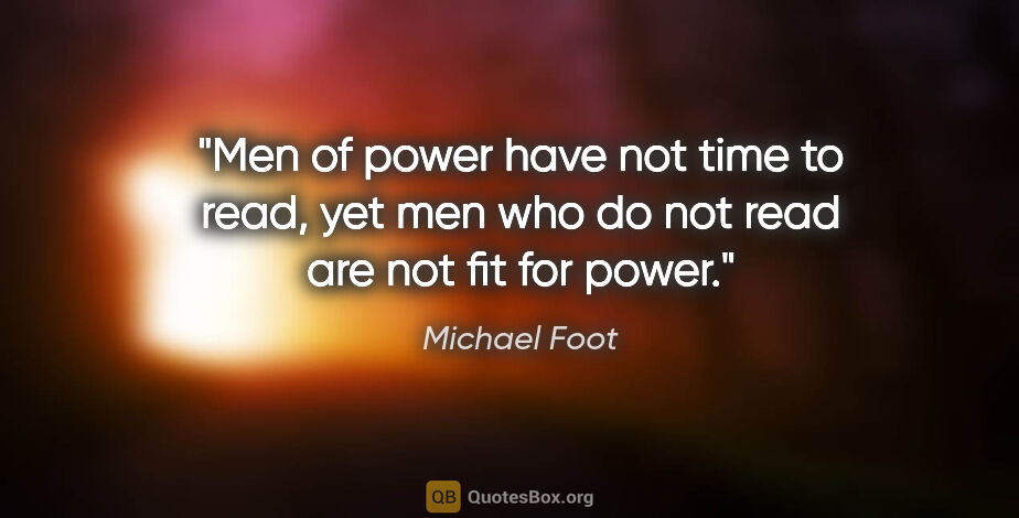 Michael Foot quote: "Men of power have not time to read, yet men who do not read..."