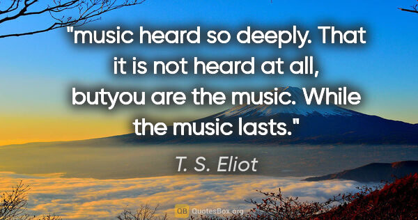 T. S. Eliot quote: "music heard so deeply. That it is not heard at all, butyou are..."