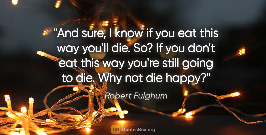 Robert Fulghum quote: "And sure, I know if you eat this way you'll die. So? If you..."