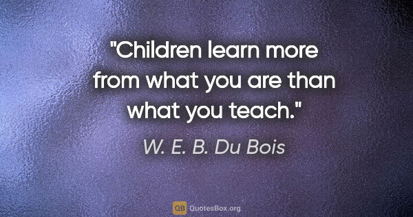 W. E. B. Du Bois quote: "Children learn more from what you are than what you teach."