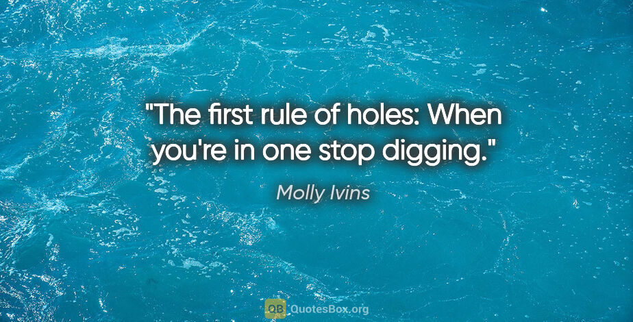 Molly Ivins quote: "The first rule of holes: When you're in one stop digging."