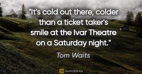 Tom Waits quote: "It's cold out there, colder than a ticket taker's smile at the..."