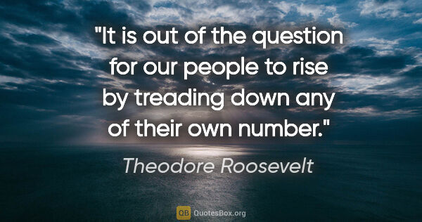 Theodore Roosevelt quote: "It is out of the question for our people to rise by treading..."