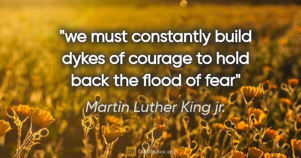 Martin Luther King jr. quote: "we must constantly build dykes of courage to hold back the..."