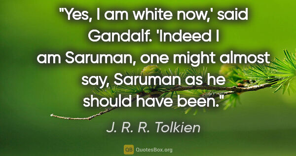 J. R. R. Tolkien quote: "Yes, I am white now,' said Gandalf. 'Indeed I am Saruman, one..."