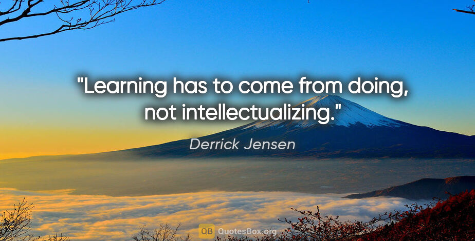Derrick Jensen quote: "Learning has to come from doing, not intellectualizing."