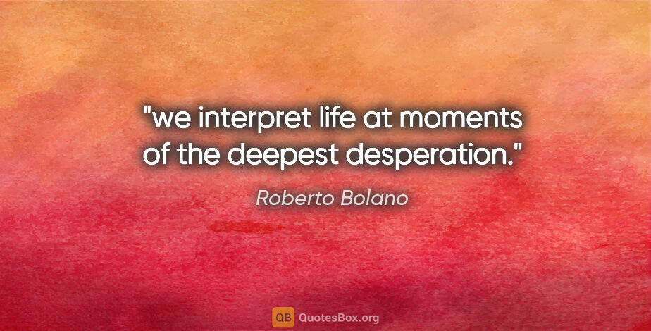 Roberto Bolano quote: "we interpret life at moments of the deepest desperation."