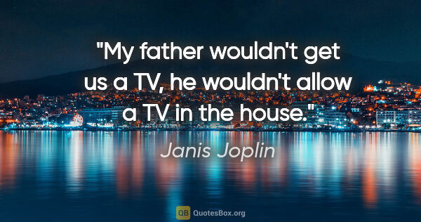 Janis Joplin quote: "My father wouldn't get us a TV, he wouldn't allow a TV in the..."