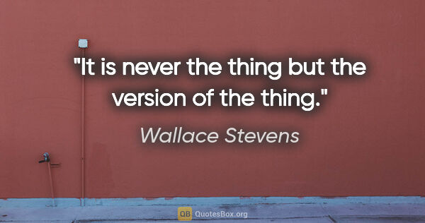 Wallace Stevens quote: "It is never the thing but the version of the thing."