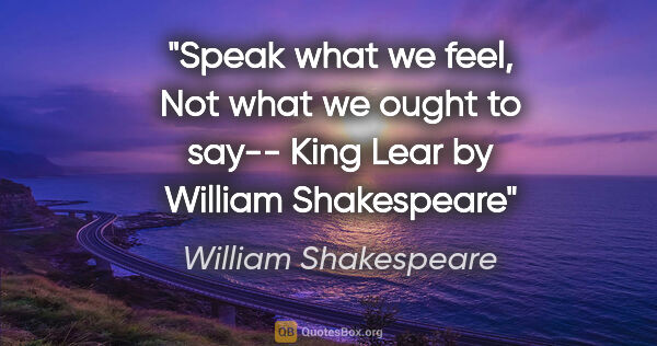 William Shakespeare quote: "Speak what we feel, Not what we ought to say-- "King Lear" by..."