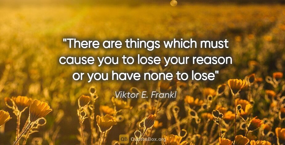 Viktor E. Frankl quote: "There are things which must cause you to lose your reason or..."