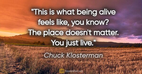 Chuck Klosterman quote: "This is what being alive feels like, you know? The place..."
